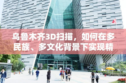 乌鲁木齐3D扫描，如何在多民族、多文化背景下实现精准数据采集？