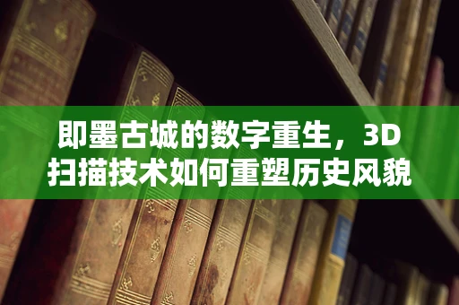 即墨古城的数字重生，3D扫描技术如何重塑历史风貌？