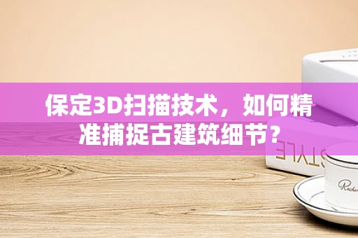 保定3D扫描技术，如何精准捕捉古建筑细节？
