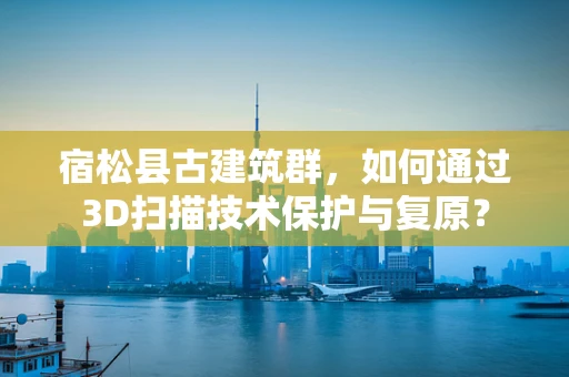宿松县古建筑群，如何通过3D扫描技术保护与复原？