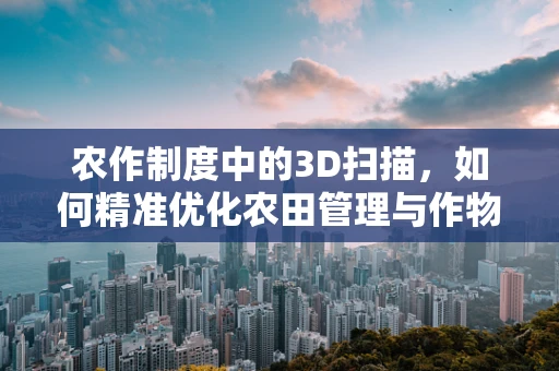 农作制度中的3D扫描，如何精准优化农田管理与作物生长？