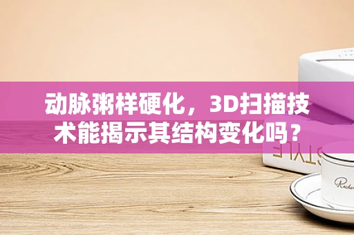 动脉粥样硬化，3D扫描技术能揭示其结构变化吗？