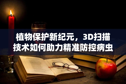 植物保护新纪元，3D扫描技术如何助力精准防控病虫害？