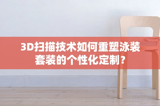 3D扫描技术如何重塑泳装套装的个性化定制？