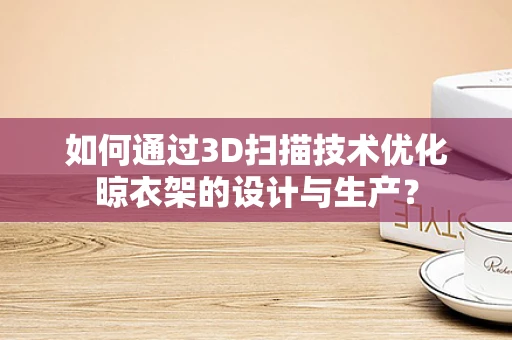 如何通过3D扫描技术优化晾衣架的设计与生产？