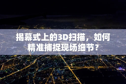 揭幕式上的3D扫描，如何精准捕捉现场细节？