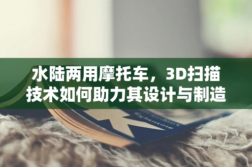 水陆两用摩托车，3D扫描技术如何助力其设计与制造？