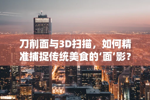 刀削面与3D扫描，如何精准捕捉传统美食的‘面’影？