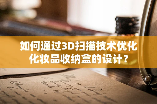 如何通过3D扫描技术优化化妆品收纳盒的设计？