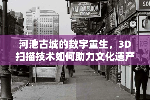 河池古城的数字重生，3D扫描技术如何助力文化遗产保护？