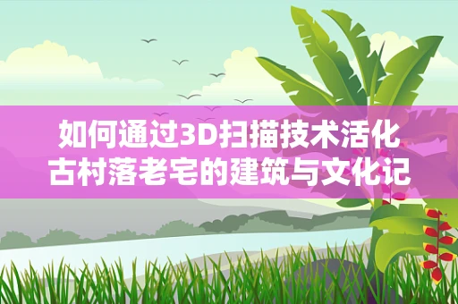 如何通过3D扫描技术活化古村落老宅的建筑与文化记忆？