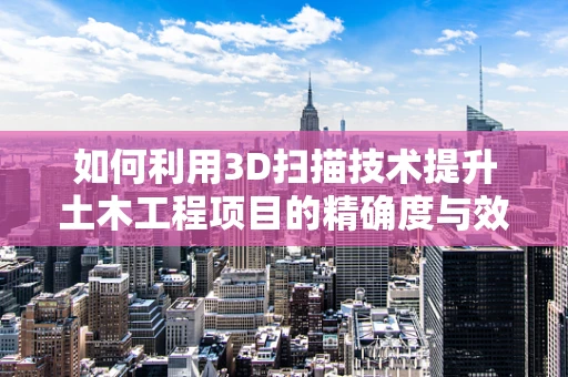 如何利用3D扫描技术提升土木工程项目的精确度与效率？