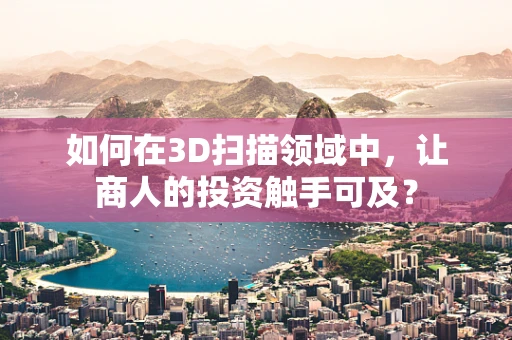 如何在3D扫描领域中，让商人的投资触手可及？