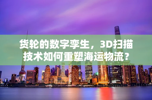 货轮的数字孪生，3D扫描技术如何重塑海运物流？