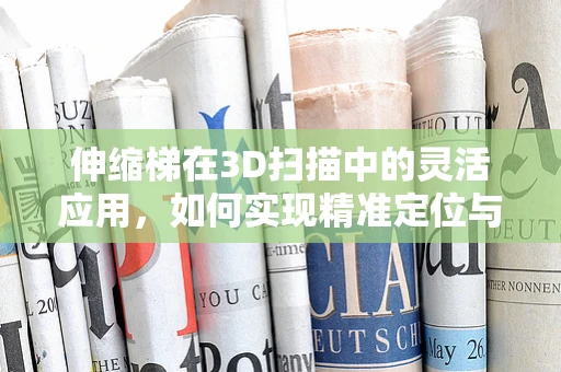 伸缩梯在3D扫描中的灵活应用，如何实现精准定位与测量？