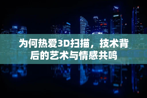 为何热爱3D扫描，技术背后的艺术与情感共鸣
