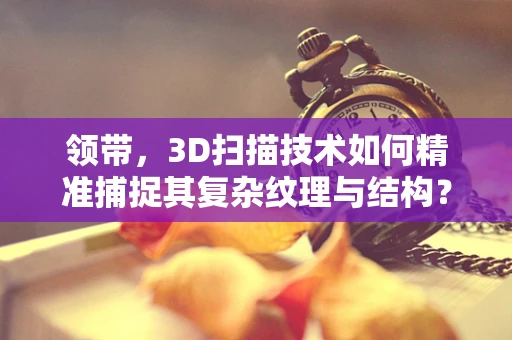 领带，3D扫描技术如何精准捕捉其复杂纹理与结构？