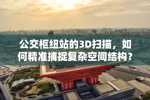 公交枢纽站的3D扫描，如何精准捕捉复杂空间结构？
