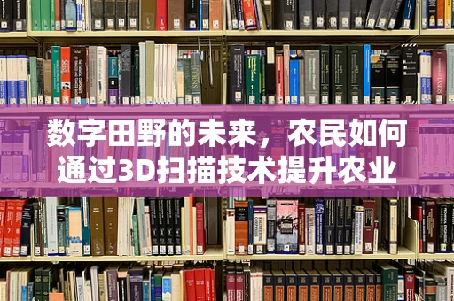 数字田野的未来，农民如何通过3D扫描技术提升农业生产效率？