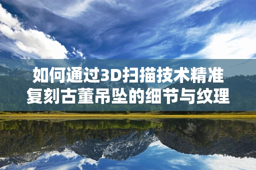 如何通过3D扫描技术精准复刻古董吊坠的细节与纹理？