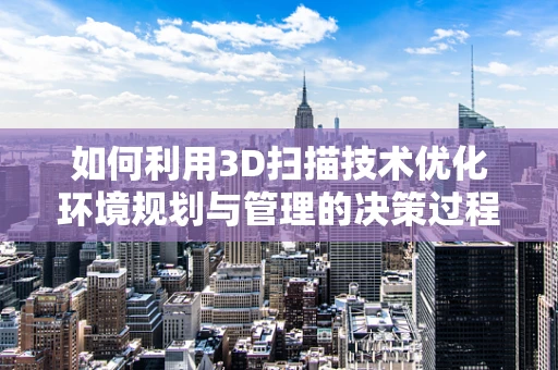 如何利用3D扫描技术优化环境规划与管理的决策过程？