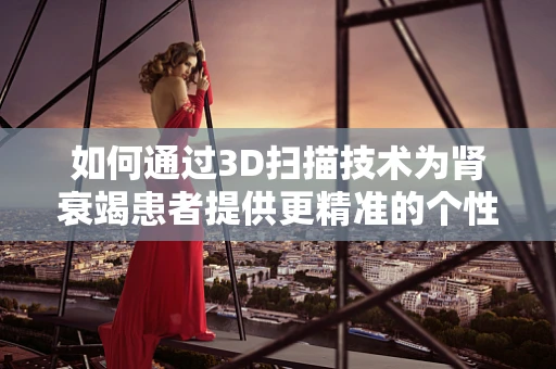 如何通过3D扫描技术为肾衰竭患者提供更精准的个性化治疗？