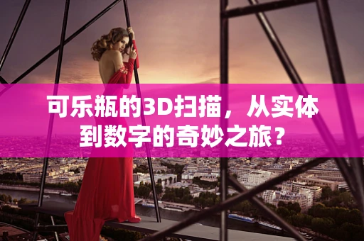 可乐瓶的3D扫描，从实体到数字的奇妙之旅？