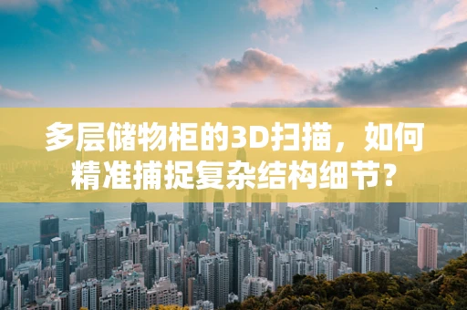 多层储物柜的3D扫描，如何精准捕捉复杂结构细节？