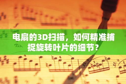 电扇的3D扫描，如何精准捕捉旋转叶片的细节？