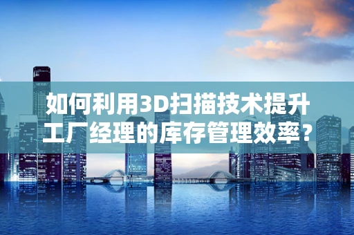 如何利用3D扫描技术提升工厂经理的库存管理效率？