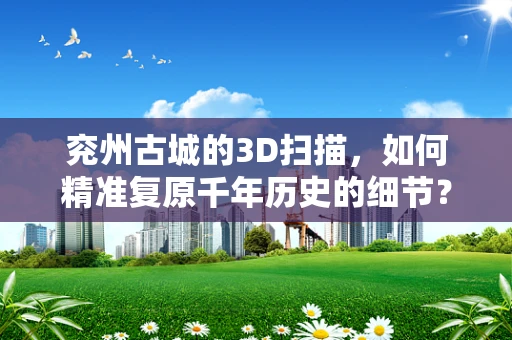 兖州古城的3D扫描，如何精准复原千年历史的细节？