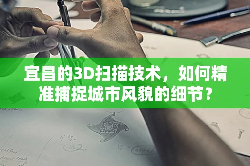 宜昌的3D扫描技术，如何精准捕捉城市风貌的细节？