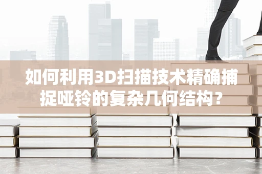 如何利用3D扫描技术精确捕捉哑铃的复杂几何结构？