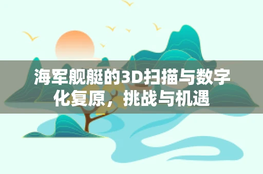 海军舰艇的3D扫描与数字化复原，挑战与机遇