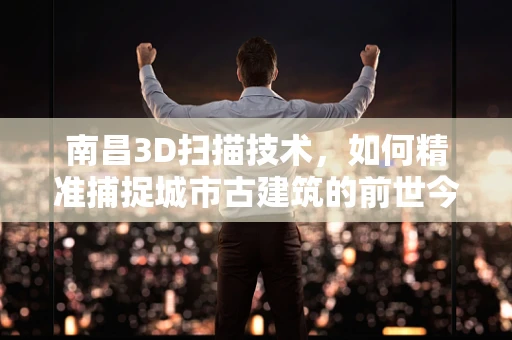 南昌3D扫描技术，如何精准捕捉城市古建筑的前世今生？