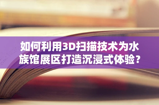 如何利用3D扫描技术为水族馆展区打造沉浸式体验？