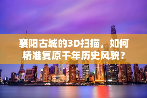 襄阳古城的3D扫描，如何精准复原千年历史风貌？