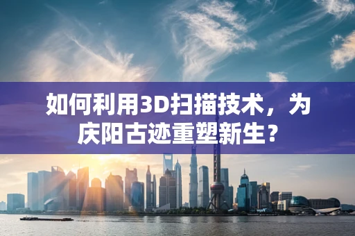 如何利用3D扫描技术，为庆阳古迹重塑新生？
