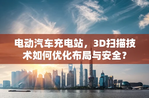电动汽车充电站，3D扫描技术如何优化布局与安全？