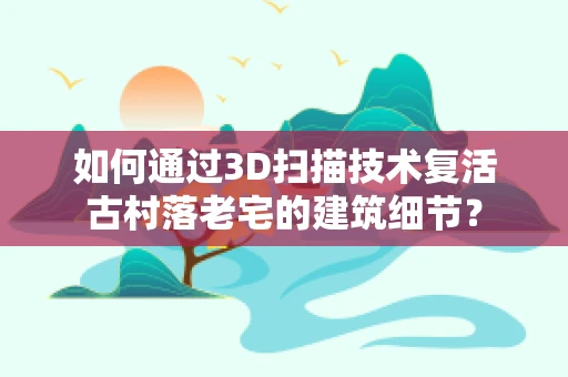 如何通过3D扫描技术复活古村落老宅的建筑细节？