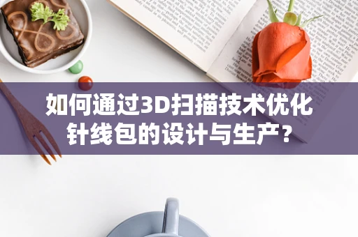 如何通过3D扫描技术优化针线包的设计与生产？