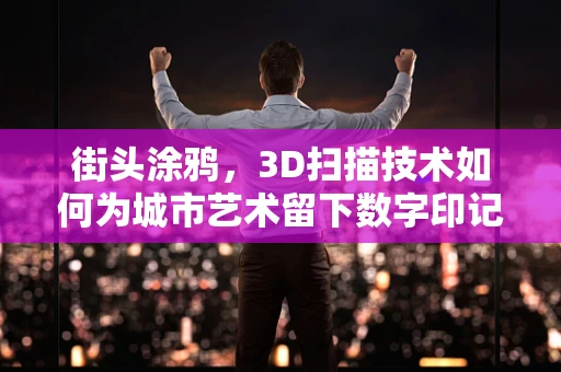 街头涂鸦，3D扫描技术如何为城市艺术留下数字印记？