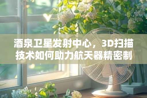 酒泉卫星发射中心，3D扫描技术如何助力航天器精密制造？