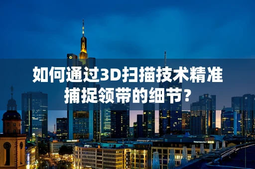 如何通过3D扫描技术精准捕捉领带的细节？