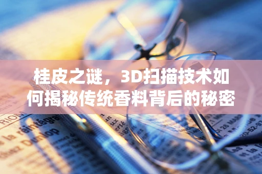 桂皮之谜，3D扫描技术如何揭秘传统香料背后的秘密？