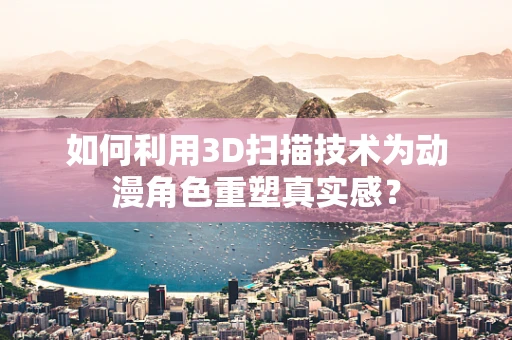如何利用3D扫描技术为动漫角色重塑真实感？