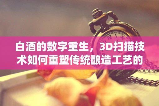 白酒的数字重生，3D扫描技术如何重塑传统酿造工艺的未来？