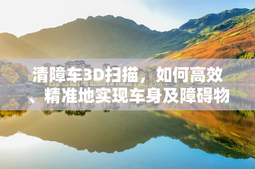 清障车3D扫描，如何高效、精准地实现车身及障碍物数据的采集？