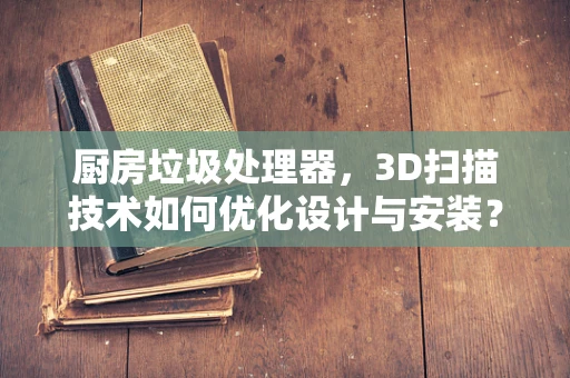厨房垃圾处理器，3D扫描技术如何优化设计与安装？