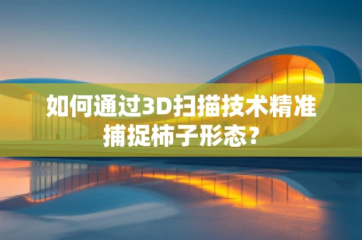 如何通过3D扫描技术精准捕捉柿子形态？